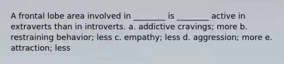 A frontal lobe area involved in ________ is ________ active in extraverts than in introverts. a. addictive cravings; more b. restraining behavior; less c. empathy; less d. aggression; more e. attraction; less