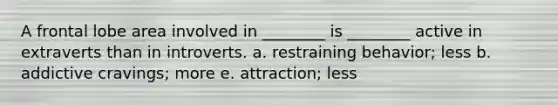 A frontal lobe area involved in ________ is ________ active in extraverts than in introverts. a. restraining behavior; less b. addictive cravings; more e. attraction; less