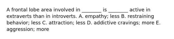 A frontal lobe area involved in ________ is ________ active in extraverts than in introverts. A. empathy; less B. restraining behavior; less C. attraction; less D. addictive cravings; more E. aggression; more