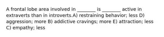 A frontal lobe area involved in ________ is ________ active in extraverts than in introverts.A) restraining behavior; less D) aggression; more B) addictive cravings; more E) attraction; less C) empathy; less