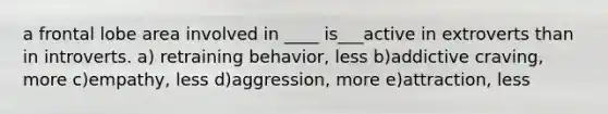 a frontal lobe area involved in ____ is___active in extroverts than in introverts. a) retraining behavior, less b)addictive craving, more c)empathy, less d)aggression, more e)attraction, less