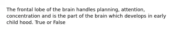 The frontal lobe of the brain handles planning, attention, concentration and is the part of the brain which develops in early child hood. True or False