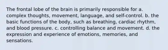 The frontal lobe of the brain is primarily responsible for a. complex thoughts, movement, language, and self-control. b. the basic functions of the body, such as breathing, cardiac rhythm, and blood pressure. c. controlling balance and movement. d. the expression and experience of emotions, memories, and sensations.