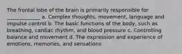 The frontal lobe of the brain is primarily responsible for _____________ a. Complex thoughts, movement, language and impulse control b. The basic functions of the body, such as breathing, cardiac rhythm, and blood pressure c. Controlling balance and movement d. The expression and experience of emotions, memories, and sensations