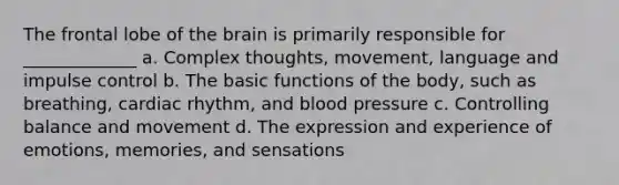 The frontal lobe of the brain is primarily responsible for _____________ a. Complex thoughts, movement, language and impulse control b. The basic functions of the body, such as breathing, cardiac rhythm, and blood pressure c. Controlling balance and movement d. The expression and experience of emotions, memories, and sensations