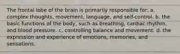 The frontal lobe of the brain is primarily responsible for: a. complex thoughts, movement, language, and self-control. b. the basic functions of the body, such as breathing, cardiac rhythm, and blood pressure. c. controlling balance and movement. d. the expression and experience of emotions, memories, and sensations.