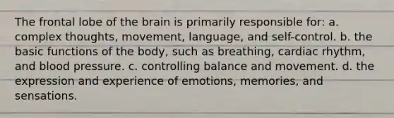 The frontal lobe of the brain is primarily responsible for: a. complex thoughts, movement, language, and self-control. b. the basic functions of the body, such as breathing, cardiac rhythm, and blood pressure. c. controlling balance and movement. d. the expression and experience of emotions, memories, and sensations.