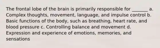 The frontal lobe of the brain is primarily responsible for _______ a. Complex thoughts, movement, language, and impulse control b. Basic functions of the body, such as breathing, heart rate, and blood pressure c. Controlling balance and movement d. Expression and experience of emotions, memories, and sensations