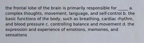 the frontal lobe of the brain is primarily responsible for _____ a. complex thoughts, movement, language, and self-control b. the basic functions of the body, such as breathing, cardiac rhythm, and blood pressure c. controlling balance and movement d. the expression and experience of emotions, memories, and sensations