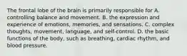 The frontal lobe of the brain is primarily responsible for A. controlling balance and movement. B. the expression and experience of emotions, memories, and sensations. C. complex thoughts, movement, language, and self-control. D. the basic functions of the body, such as breathing, cardiac rhythm, and blood pressure.