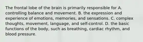 The frontal lobe of the brain is primarily responsible for A. controlling balance and movement. B. the expression and experience of emotions, memories, and sensations. C. complex thoughts, movement, language, and self-control. D. the basic functions of the body, such as breathing, cardiac rhythm, and blood pressure.