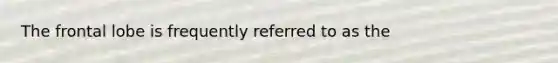 The frontal lobe is frequently referred to as the