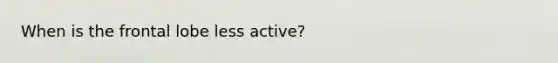 When is the frontal lobe less active?