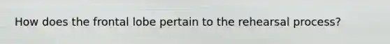 How does the frontal lobe pertain to the rehearsal process?