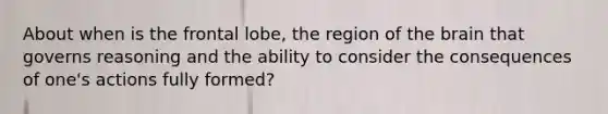 About when is the frontal lobe, the region of the brain that governs reasoning and the ability to consider the consequences of one's actions fully formed?