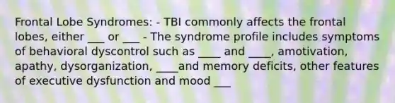 Frontal Lobe Syndromes: - TBI commonly affects the frontal lobes, either ___ or ___ - The syndrome profile includes symptoms of behavioral dyscontrol such as ____ and ____, amotivation, apathy, dysorganization, ____and memory deficits, other features of executive dysfunction and mood ___