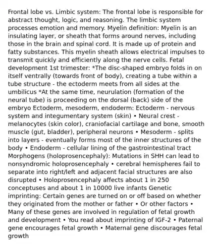 Frontal lobe vs. Limbic system: The frontal lobe is responsible for abstract thought, logic, and reasoning. The limbic system processes emotion and memory. Myelin definition: Myelin is an insulating layer, or sheath that forms around nerves, including those in the brain and spinal cord. It is made up of protein and fatty substances. This myelin sheath allows electrical impulses to transmit quickly and efficiently along the nerve cells. Fetal development 1st trimester: *The disc-shaped embryo folds in on itself ventrally (towards front of body), creating a tube within a tube structure - the ectoderm meets from all sides at the umbilicus *At the same time, neurulation (formation of the neural tube) is proceeding on the dorsal (back) side of the embryo Ectoderm, mesoderm, endoderm: Ectoderm - nervous system and integumentary system (skin) • Neural crest - melanocytes (skin color), craniofacial cartilage and bone, smooth muscle (gut, bladder), peripheral neurons • Mesoderm - splits into layers - eventually forms most of the inner structures of the body • Endoderm - cellular lining of the gastrointestinal tract Morphogens (holoprosencephaly): Mutations in SHH can lead to nonsyndromic holoprosencephaly • cerebral hemispheres fail to separate into right/left and adjacent facial structures are also disrupted • Holoprosencephaly affects about 1 in 250 conceptuses and about 1 in 10000 live infants Genetic imprinting: Certain genes are turned on or off based on whether they originated from the mother or father • Or other factors • Many of these genes are involved in regulation of fetal growth and development • You read about imprinting of IGF-2 • Paternal gene encourages fetal growth • Maternal gene discourages fetal growth