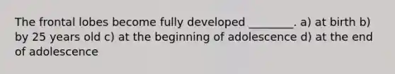 The frontal lobes become fully developed ________. a) at birth b) by 25 years old c) at the beginning of adolescence d) at the end of adolescence