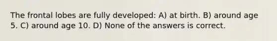 The frontal lobes are fully developed: A) at birth. B) around age 5. C) around age 10. D) None of the answers is correct.