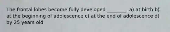 The frontal lobes become fully developed ________. a) at birth b) at the beginning of adolescence c) at the end of adolescence d) by 25 years old