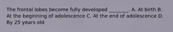 The frontal lobes become fully developed ________. A. At birth B. At the beginning of adolescence C. At the end of adolescence D. By 25 years old