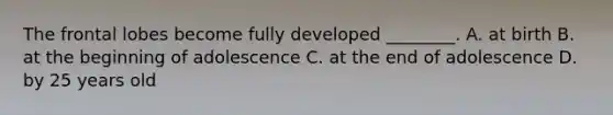 The frontal lobes become fully developed ________. A. at birth B. at the beginning of adolescence C. at the end of adolescence D. by 25 years old