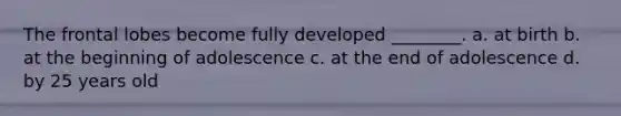 The frontal lobes become fully developed ________. a. at birth b. at the beginning of adolescence c. at the end of adolescence d. by 25 years old