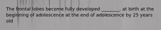 The frontal lobes become fully developed ________. at birth at the beginning of adolescence at the end of adolescence by 25 years old