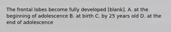 The frontal lobes become fully developed [blank]. A. at the beginning of adolescence B. at birth C. by 25 years old D. at the end of adolescence