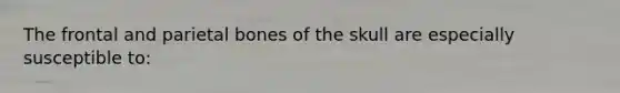 The frontal and parietal bones of the skull are especially susceptible to: