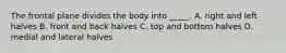 The frontal plane divides the body into _____. A. right and left halves B. front and back halves C. top and bottom halves D. medial and lateral halves