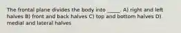 The frontal plane divides the body into _____. A) right and left halves B) front and back halves C) top and bottom halves D) medial and lateral halves