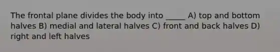 The frontal plane divides the body into _____ A) top and bottom halves B) medial and lateral halves C) front and back halves D) right and left halves