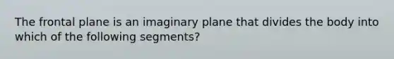 The frontal plane is an imaginary plane that divides the body into which of the following segments?