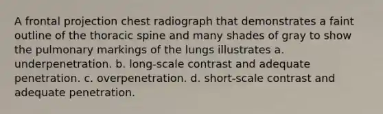 A frontal projection chest radiograph that demonstrates a faint outline of the thoracic spine and many shades of gray to show the pulmonary markings of the lungs illustrates a. underpenetration. b. long-scale contrast and adequate penetration. c. overpenetration. d. short-scale contrast and adequate penetration.