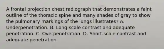 A frontal projection chest radiograph that demonstrates a faint outline of the thoracic spine and many shades of gray to show the pulmonary markings of the lungs illustrates? A. Underpenetration. B. Long-scale contrast and adequate penetration. C. Overpenetration. D. Short-scale contrast and adequate penetration.