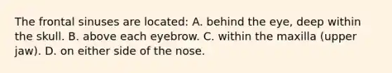 The frontal sinuses are located: A. behind the eye, deep within the skull. B. above each eyebrow. C. within the maxilla (upper jaw). D. on either side of the nose.