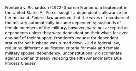 Fronteiro v. Richardson (1972) Sharron Frontiero, a lieutenant in the United States Air Force, sought a dependent's allowance for her husband. Federal law provided that the wives of members of the military automatically became dependents; husbands of female members of the military, however, were not accepted as dependents unless they were dependent on their wives for over one-half of their support. Frontiero's request for dependent status for her husband was turned down. -Did a federal law, requiring different qualification criteria for male and female military spousal dependency, unconstitutionally discriminate against women thereby violating the Fifth Amendment's Due Process Clause?