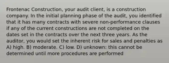 Frontenac Construction, your audit client, is a construction company. In the initial planning phase of the audit, you identified that it has many contracts with severe non-performance clauses if any of the current constructions are not completed on the dates set in the contracts over the next three years. As the auditor, you would set the inherent risk for sales and penalties as A) high. B) moderate. C) low. D) unknown: this cannot be determined until more procedures are performed