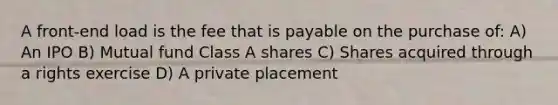 A front-end load is the fee that is payable on the purchase of: A) An IPO B) Mutual fund Class A shares C) Shares acquired through a rights exercise D) A private placement