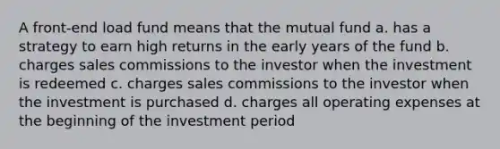 A front-end load fund means that the mutual fund a. has a strategy to earn high returns in the early years of the fund b. charges sales commissions to the investor when the investment is redeemed c. charges sales commissions to the investor when the investment is purchased d. charges all operating expenses at the beginning of the investment period