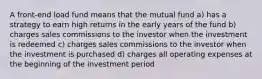 A front-end load fund means that the mutual fund a) has a strategy to earn high returns in the early years of the fund b) charges sales commissions to the investor when the investment is redeemed c) charges sales commissions to the investor when the investment is purchased d) charges all operating expenses at the beginning of the investment period