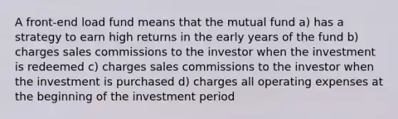 A front-end load fund means that the mutual fund a) has a strategy to earn high returns in the early years of the fund b) charges sales commissions to the investor when the investment is redeemed c) charges sales commissions to the investor when the investment is purchased d) charges all operating expenses at the beginning of the investment period