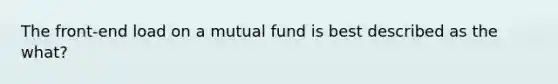 The front-end load on a mutual fund is best described as the what?