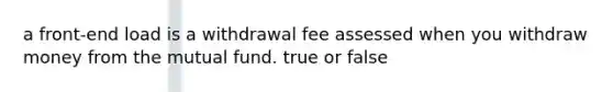 a front-end load is a withdrawal fee assessed when you withdraw money from the mutual fund. true or false