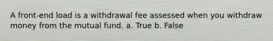 A front-end load is a withdrawal fee assessed when you withdraw money from the mutual fund. a. True b. False