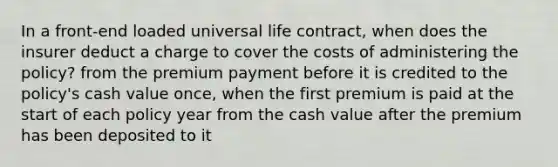 In a front-end loaded universal life contract, when does the insurer deduct a charge to cover the costs of administering the policy? from the premium payment before it is credited to the policy's cash value once, when the first premium is paid at the start of each policy year from the cash value after the premium has been deposited to it