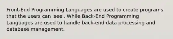 Front-End Programming Languages are used to create programs that the users can 'see'. While Back-End Programming Languages are used to handle back-end data processing and database management.