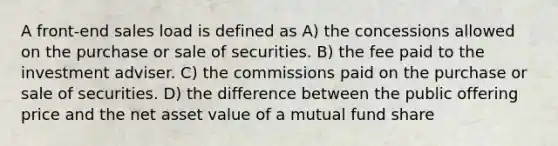 A front-end sales load is defined as A) the concessions allowed on the purchase or sale of securities. B) the fee paid to the investment adviser. C) the commissions paid on the purchase or sale of securities. D) the difference between the public offering price and the net asset value of a mutual fund share