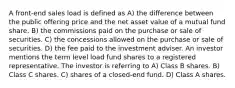 A front-end sales load is defined as A) the difference between the public offering price and the net asset value of a mutual fund share. B) the commissions paid on the purchase or sale of securities. C) the concessions allowed on the purchase or sale of securities. D) the fee paid to the investment adviser. An investor mentions the term level load fund shares to a registered representative. The investor is referring to A) Class B shares. B) Class C shares. C) shares of a closed-end fund. D) Class A shares.